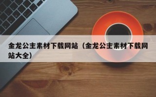 龙口金龙公主素材下载网站（金龙公主素材下载网站大全）
